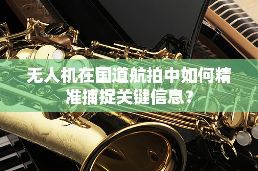 无人机在国道航拍中如何精准捕捉关键信息？