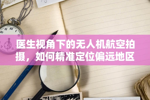 医生视角下的无人机航空拍摄，如何精准定位偏远地区医疗需求？
