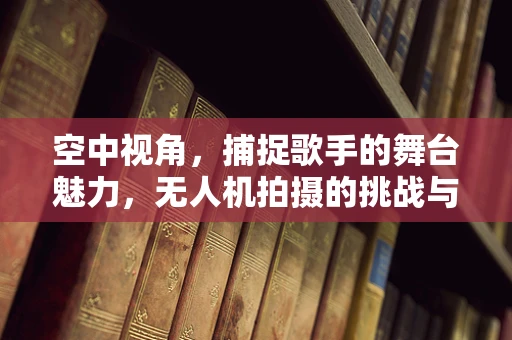 空中视角，捕捉歌手的舞台魅力，无人机拍摄的挑战与艺术