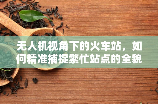 无人机视角下的火车站，如何精准捕捉繁忙站点的全貌？