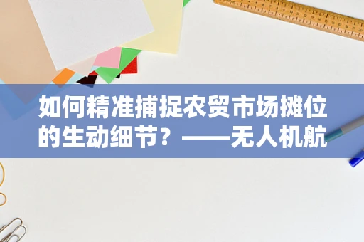 如何精准捕捉农贸市场摊位的生动细节？——无人机航拍技术新挑战