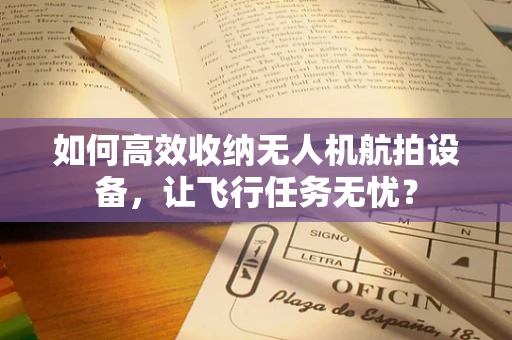 如何高效收纳无人机航拍设备，让飞行任务无忧？