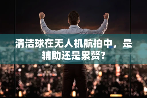 清洁球在无人机航拍中，是辅助还是累赘？