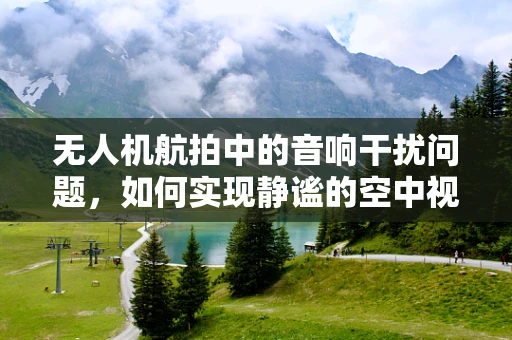 无人机航拍中的音响干扰问题，如何实现静谧的空中视角？