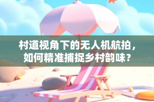 村道视角下的无人机航拍，如何精准捕捉乡村韵味？
