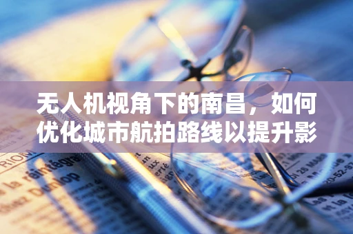 无人机视角下的南昌，如何优化城市航拍路线以提升影像质量？