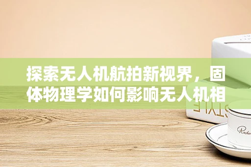 探索无人机航拍新视界，固体物理学如何影响无人机相机镜头性能？