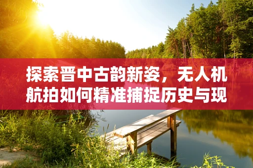 探索晋中古韵新姿，无人机航拍如何精准捕捉历史与现代的交融？