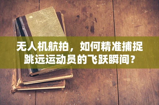 无人机航拍，如何精准捕捉跳远运动员的飞跃瞬间？