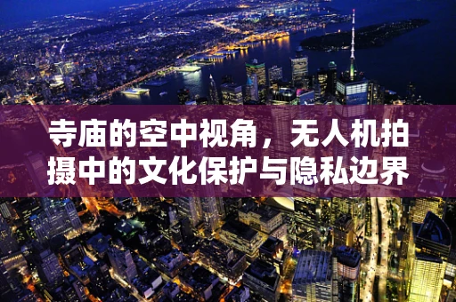 寺庙的空中视角，无人机拍摄中的文化保护与隐私边界