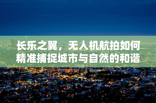 长乐之翼，无人机航拍如何精准捕捉城市与自然的和谐共融？