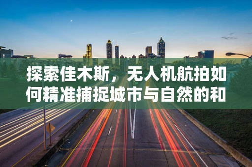 探索佳木斯，无人机航拍如何精准捕捉城市与自然的和谐共融？
