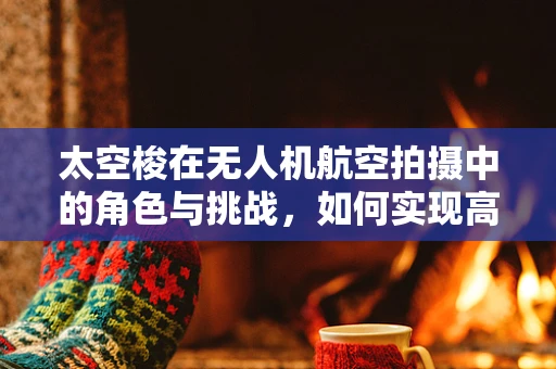 太空梭在无人机航空拍摄中的角色与挑战，如何实现高效、安全的太空级运输？
