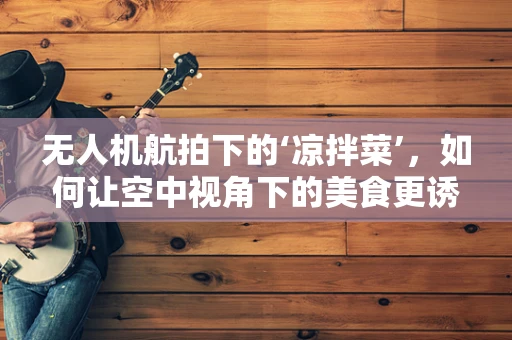 无人机航拍下的‘凉拌菜’，如何让空中视角下的美食更诱人？