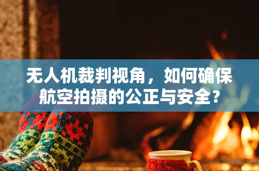 无人机裁判视角，如何确保航空拍摄的公正与安全？