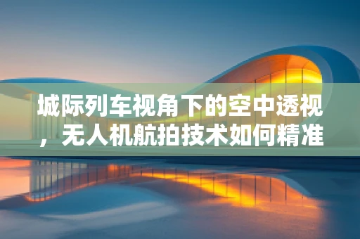 城际列车视角下的空中透视，无人机航拍技术如何精准捕捉列车动态？