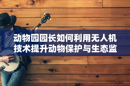 动物园园长如何利用无人机技术提升动物保护与生态监测的效率？