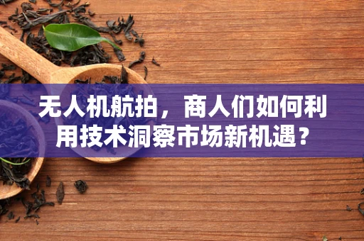 无人机航拍，商人们如何利用技术洞察市场新机遇？