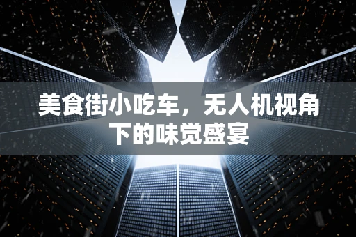 美食街小吃车，无人机视角下的味觉盛宴