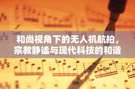 和尚视角下的无人机航拍，宗教静谧与现代科技的和谐共舞
