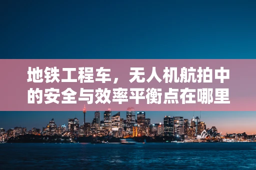 地铁工程车，无人机航拍中的安全与效率平衡点在哪里？