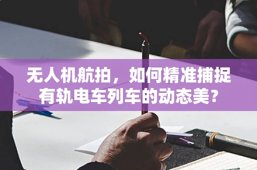 无人机航拍，如何精准捕捉有轨电车列车的动态美？