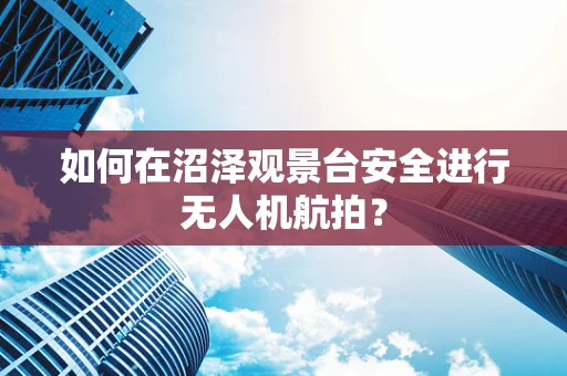 如何在沼泽观景台安全进行无人机航拍？