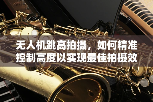 无人机跳高拍摄，如何精准控制高度以实现最佳拍摄效果？