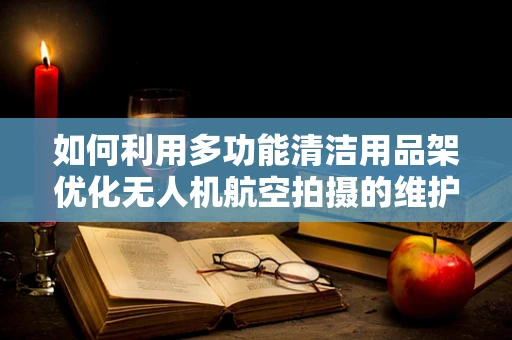 如何利用多功能清洁用品架优化无人机航空拍摄的维护流程？
