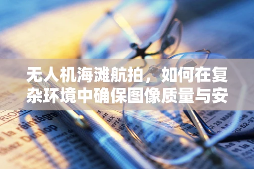 无人机海滩航拍，如何在复杂环境中确保图像质量与安全？