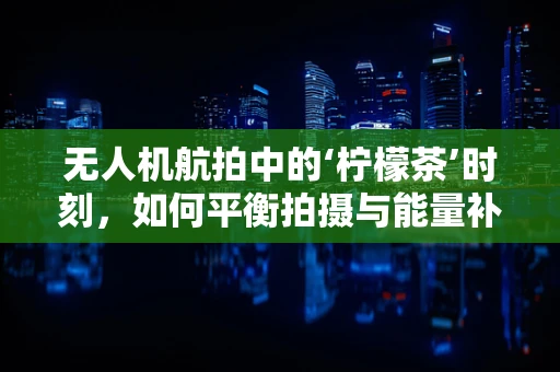无人机航拍中的‘柠檬茶’时刻，如何平衡拍摄与能量补给？