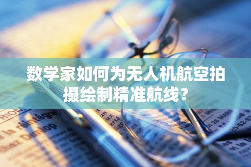 数学家如何为无人机航空拍摄绘制精准航线？