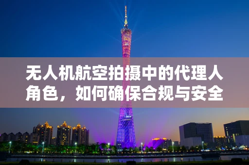 无人机航空拍摄中的代理人角色，如何确保合规与安全？