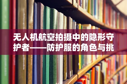 无人机航空拍摄中的隐形守护者——防护服的角色与挑战