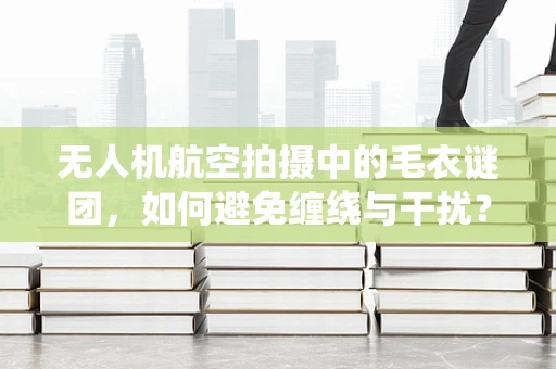 无人机航空拍摄中的毛衣谜团，如何避免缠绕与干扰？