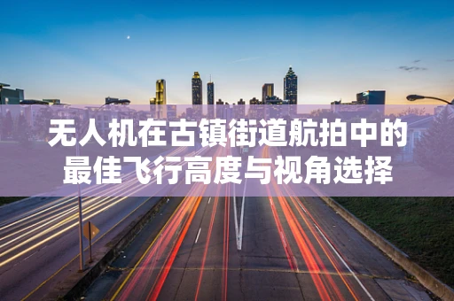 无人机在古镇街道航拍中的最佳飞行高度与视角选择