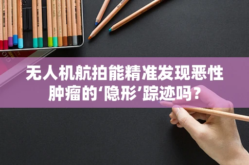 无人机航拍能精准发现恶性肿瘤的‘隐形’踪迹吗？