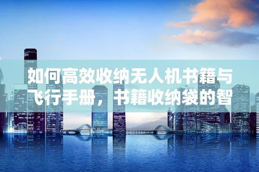 如何高效收纳无人机书籍与飞行手册，书籍收纳袋的智慧选择