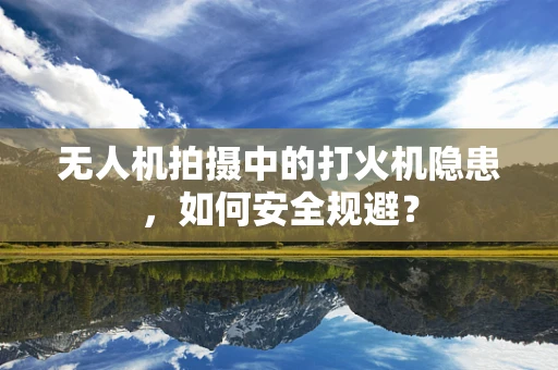 无人机拍摄中的打火机隐患，如何安全规避？