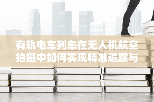 有轨电车列车在无人机航空拍摄中如何实现精准追踪与安全避障？