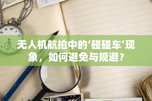 无人机航拍中的‘碰碰车’现象，如何避免与规避？