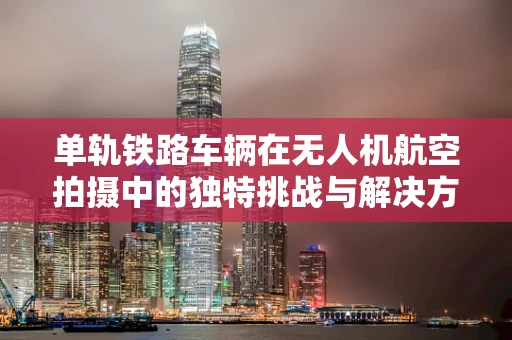 单轨铁路车辆在无人机航空拍摄中的独特挑战与解决方案