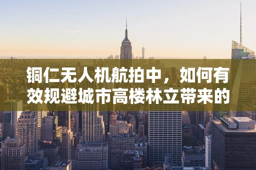铜仁无人机航拍中，如何有效规避城市高楼林立带来的挑战？