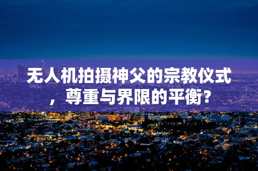 无人机拍摄神父的宗教仪式，尊重与界限的平衡？