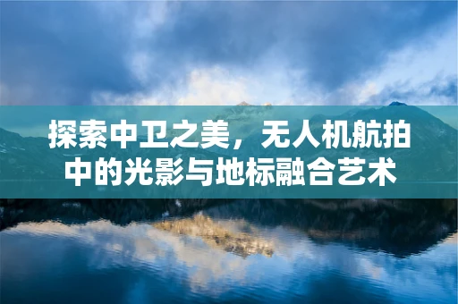 探索中卫之美，无人机航拍中的光影与地标融合艺术