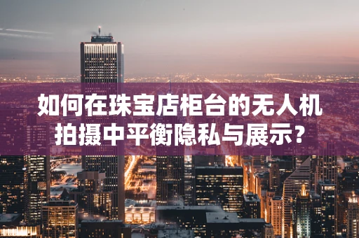 如何在珠宝店柜台的无人机拍摄中平衡隐私与展示？