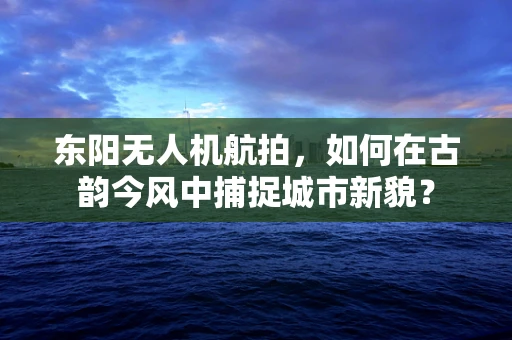 东阳无人机航拍，如何在古韵今风中捕捉城市新貌？