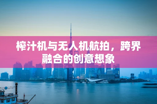 榨汁机与无人机航拍，跨界融合的创意想象