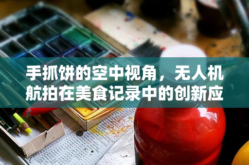 手抓饼的空中视角，无人机航拍在美食记录中的创新应用？