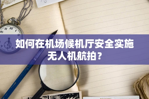 如何在机场候机厅安全实施无人机航拍？